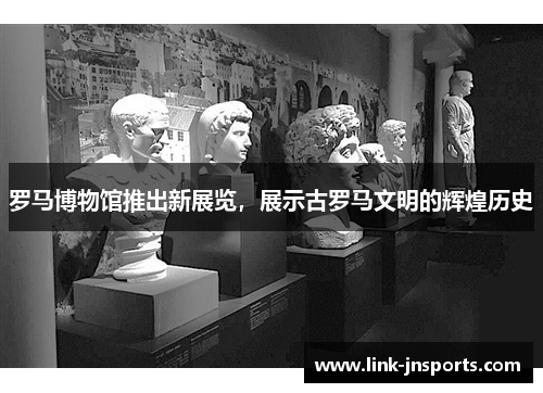 罗马博物馆推出新展览，展示古罗马文明的辉煌历史