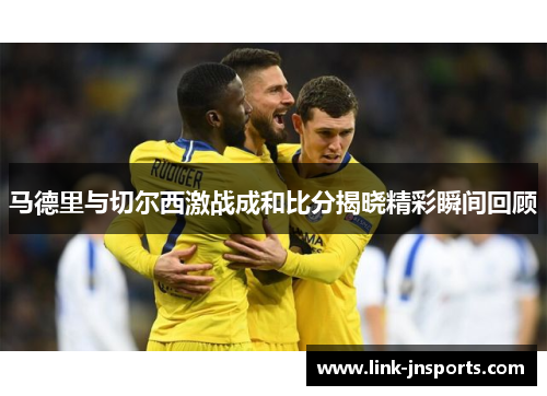 马德里与切尔西激战成和比分揭晓精彩瞬间回顾