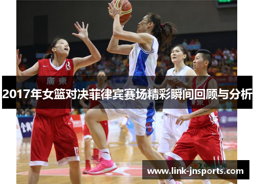 2017年女篮对决菲律宾赛场精彩瞬间回顾与分析